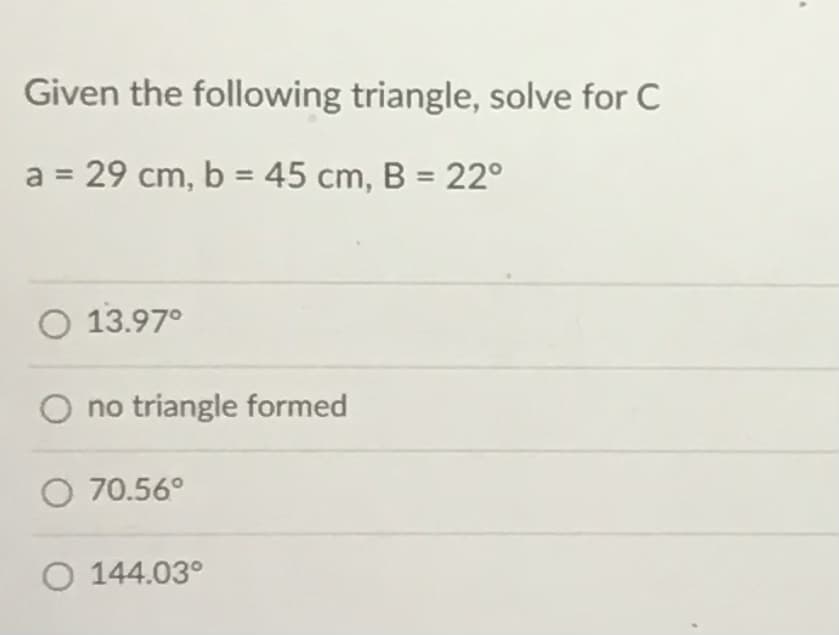Given the following triangle, solve for C
a = 29 cm, b = 45 cm, B = 22°
O 13.97°
O no triangle formed
O 70.56°
O 144.03°
