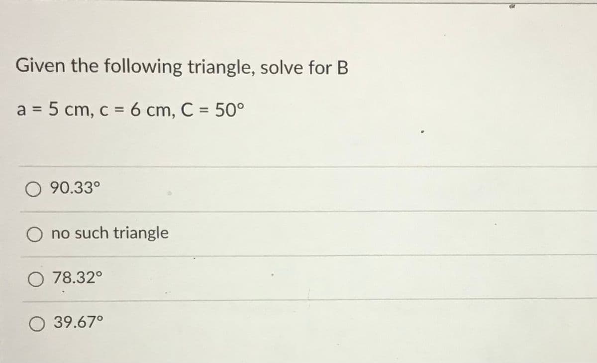 Given the following triangle, solve for B
a = 5 cm, c = 6 cm, C = 50°
%3D
O 90.33°
no such triangle
O 78.32°
O 39.67°
