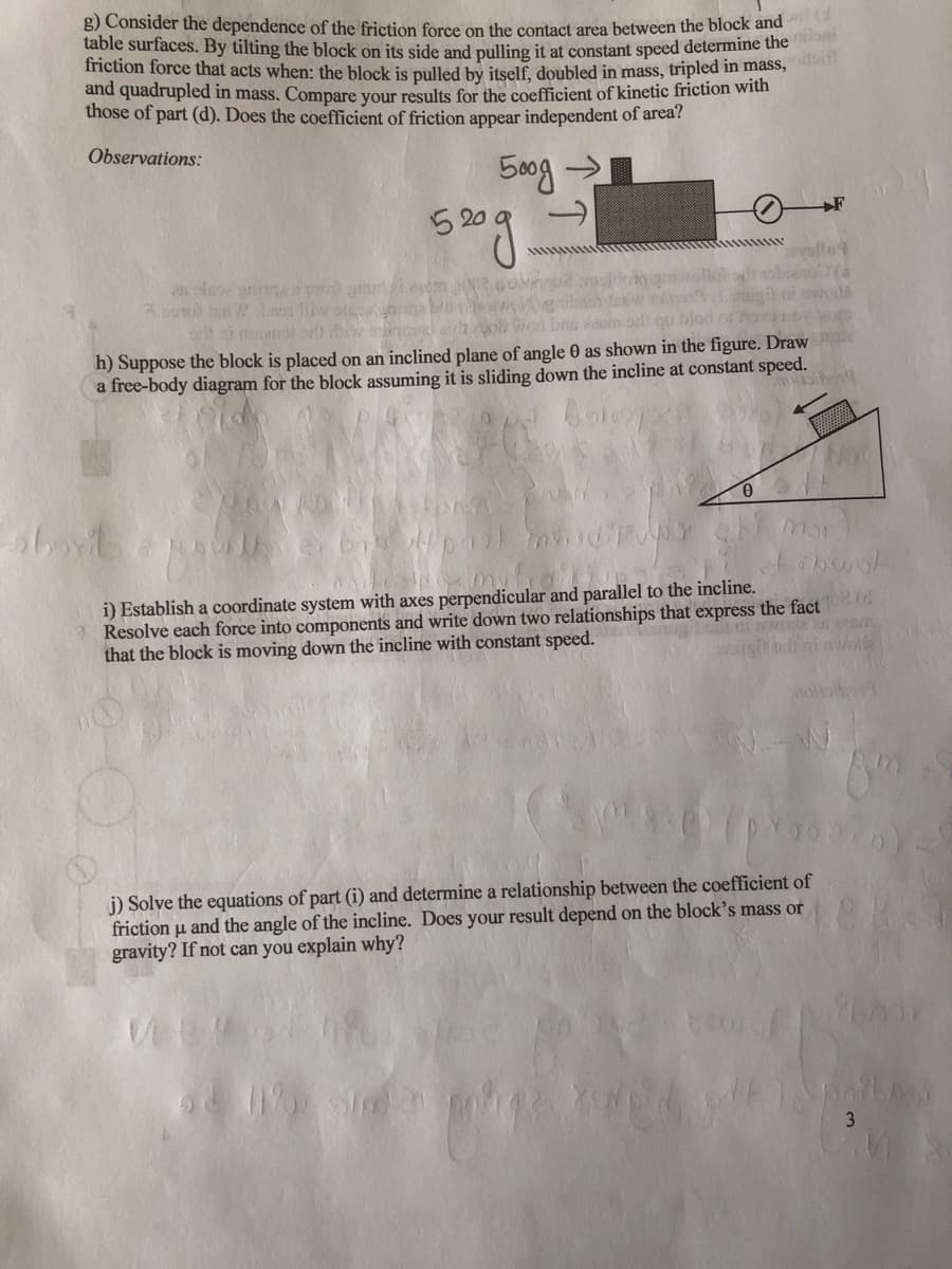 g) Consider the dependence of the friction force on the contact area between the block and
table surfaces. By tilting the block on its side and pulling it at constant speed determine the
friction force that acts when: the block is pulled by itself, doubled in mass, tripled in mass,
and quadrupled in mass. Compare your results for the coefficient of kinetic friction with
those of part (d). Does the coefficient of friction appear independent of area?
Observations:
500g >
+F
52
blod o
h) Suppose the block is placed on an inclined plane of angle 0 as shown in the figure. Draw
a free-body diagram for the block assuming it is sliding down the incline at constant speed.
i) Establish a coordinate system with axes perpendicular and parallel to the incline.
Resolve each force into components and write down two relationships that express the fact
that the block is moving down the incline with constant speed.
j) Solve the equations of part (i) and determine a relationship between the coefficient of
friction u and the angle of the incline. Does your result depend on the block's mass or
gravity? If not can you explain why?
3
