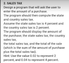 2. SALES TAX
Design a program that will ask the user to
enter the amount of a purchase.
The program should then compute the state
and country sales tax.
Assume the state sales tax is 4 percent and
the country sales tax is 2 percent.
The program should display the amount of
the purchase, the state sales tax, the country
sales tax,
the total sales tax, and the total of the sale
(which is the sum of the amount of purchase
plus the total sales tax).
Hint: Use the value 0.02 to represent 2
percent, and 0.04 to represent 4 percent.
