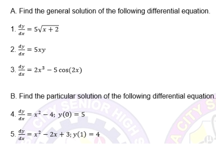 SENIOR HIGH S
A. Find the general solution of the following differential equation.
1. = 5/x + 2
dx
2. = 5xy
dx
3. = 2x3 – 5 cos(2x)
dx
B. Find the particular solution of the following differential equation.
RHIGHS
dy = x² – 4; y(0) = 5
dx
5. = x? – 2x + 3; y(1) = 4
dx
A CITY
