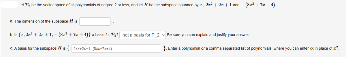 Let P2 be the vector space of all polynomials of degree 2 or less, and let H be the subspace spanned by x, 2x2 + 2x +1 and
(8x? + 7x + 4).
a. The dimension of the subspace H is
b. Is {r, 2x? + 2x + 1, – (8x? + 7x + 4)} a basis for P2? not a basis for P_2 - Be sure you can explain and justify your answer.
C. A basis for the subspace H is { 2xx+2x+1,-(8xx+7x+4)
}. Enter a polynomial or a comma separated list of polynomials, where you can enter xx in place of x2.
