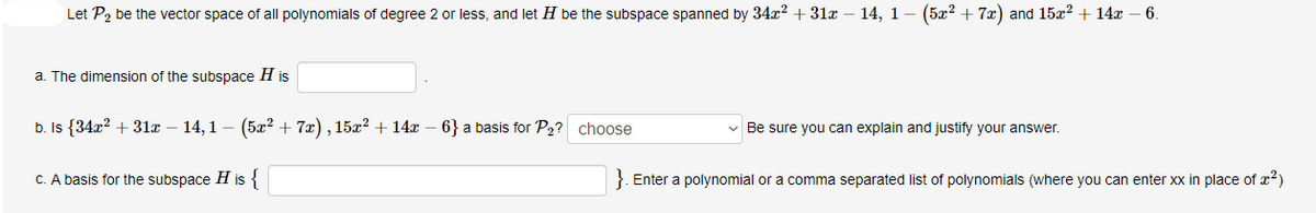 Let P2 be the vector space of all polynomials of degree 2 or less, and let H be the subspace spanned by 34x? +31x – 14, 1– (5x? + 7x) and 15x? + 14x – 6.
a. The dimension of the subspace H is
b. Is {34x? + 31x – 14,1 – (5x² + 7x) , 15x? + 14x – 6} a basis for P2? choose
v Be sure you can explain and justify your answer.
C. A basis for the subspace H is {
}. Enter a polynomial or a comma separated list of polynomials (where you can enter xx in place of x²)
