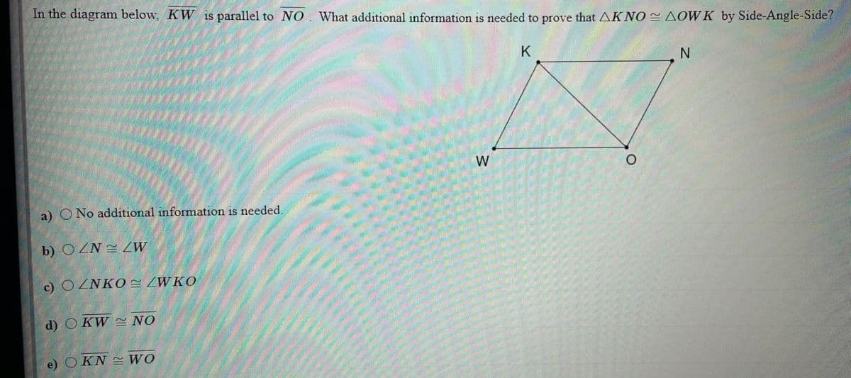 In the diagram below, KW is parallel to NO. What additional information is needed to prove that AKNO AOWK by Side-Angle-Side?
N.
W
a) O No additional information is needed.
b) OZN = 2W
c) ©ZNKO ZWKO
d) O KW S NO
KN WO
