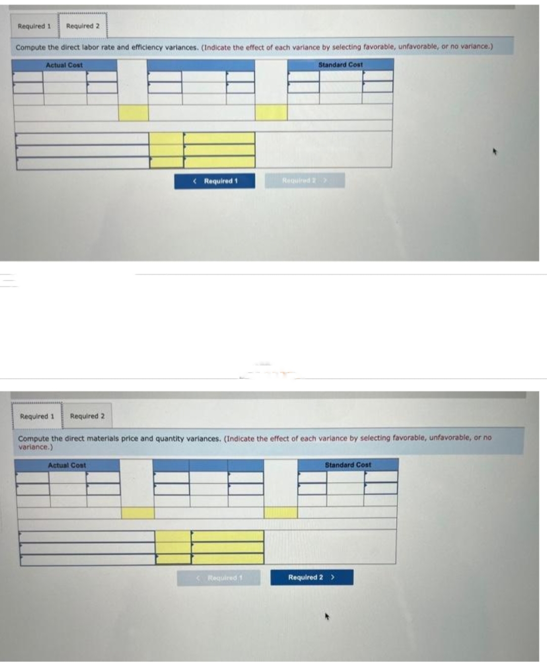 Required 1 Required 2
Compute the direct labor rate and efficiency variances. (Indicate the effect of each variance by selecting favorable, unfavorable, or no variance.)
Standard Cost
Actual Cost
Required 1 Required 2
< Required 1
Actual Cost
Compute the direct materials price and quantity variances. (Indicate the effect of each variance by selecting favorable, unfavorable, or no
variance.)
Required 2 >
<Required 1
Standard Cost
Required 2 >