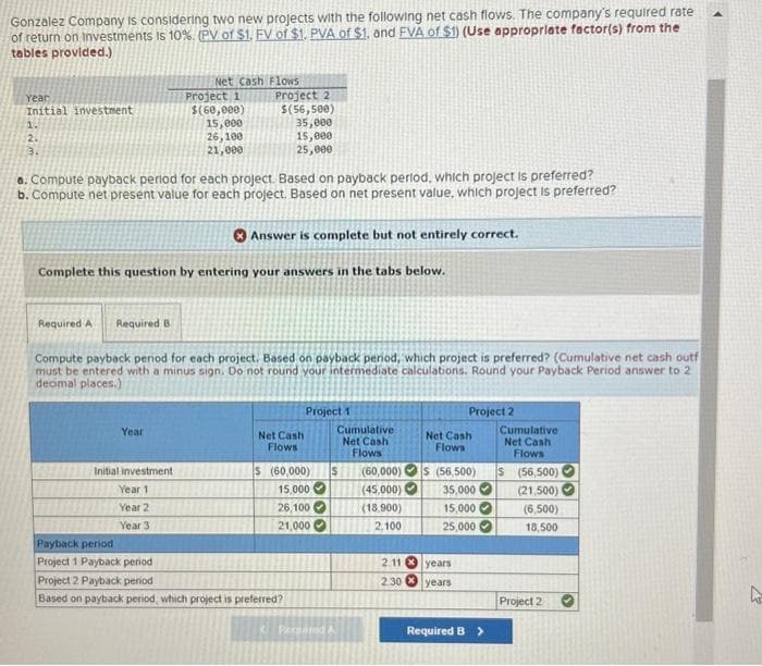 Gonzalez Company is considering two new projects with the following net cash flows. The company's required rate
of return on investments is 10%. (PV of $1. FV of $1. PVA of $1. and FVA of $1) (Use appropriate factor(s) from the
tables provided.)
Year
Initial investment
2.
3.
Required A Required B
a. Compute payback period for each project. Based on payback period, which project is preferred?
b. Compute net present value for each project. Based on net present value, which project is preferred?
Net Cash Flows
Year
Project 1
$(60,000)
15,000
26,100
21,000
Complete this question by entering your answers in the tabs below.
Initial investment
Year 1
Year 2
Year 3
Project 2
$(56,500)
35,000
15,000
25,000
Payback period
Project 1 Payback period i
Compute payback period for each project. Based on payback period, which project is preferred? (Cumulative net cash outf
must be entered with a minus sign. Do not round your intermediate calculations. Round your Payback Period answer to 2
decimal places.)
Answer is complete but not entirely correct.
Net Cash
Flows
Project 1
$ (60,000)
15,000
26,100
21,000
Project 2 Payback period
Based on payback period, which project is preferred?
33
Cumulative
Net Cash
Flows
S
Popaned A
(60,000)
(45,000)
(18,900)
2,100
2.11
2.30
Project 2
Net Cash
Flows
$ (56,500)
35,000
15,000
25,000
years
years
Required B >
Cumulative
Net Cash
Flows
S
(56,500)
(21,500)
(6,500)
18,500
Project 2