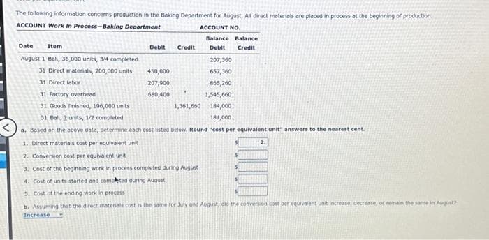 The following information concerns production in the Baking Department for August. All direct materials are placed in process at the beginning of production.
ACCOUNT Work In Process-Baking Department
ACCOUNT NO.
Date
Item
August 1 Bal., 36,000 units, 3/4 completed
207,360
31 Direct materials, 200,000 units
657,360
31 Direct labor
865,260
31 Factory overhead
1,545,660
31 Goods finished, 196,000 units
184,000
184,000
31 Bal., 2 units, 1/2 completed
a. Based on the above data, determine each cost listed below. Round "cost per equivalent unit" answers to the nearest cent.
Debit
450,000
207,900
680,400
Credit
1,361,660
Balance Balance
Debit
Credit
1. Direct materials cost per equivalent unit
2. Conversion cost per equivalent unit
3. Cost of the beginning work in process completed during August
4. Cost of units started and completed during August
5. Cost of the ending work in process
b. Assuming that the direct materials cost is the same for July and August, did the conversion cost per equivalent unit increase, decrease, or remain the same in August?
Increase