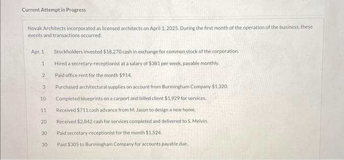 Current Attempt in Progress
Novak Architects incorporated as licensed architects on April 1, 2025. During the first month of the operation of the business, these
events and transactions occurred:
Stockholders invested $18,270 cash in exchange for common stock of the corporation.
Hired a secretary-receptionist at a salary of $381 per week, payable monthly.
Paid office rent for the month $914.
Purchased architectural supplies on account from Burmingham Company $1,320.
Completed blueprints on a carport and billed client $1,929 for services,
11 Received $711 cash advance from M. Jason to design a new home.
20 Received $2,842 cash for services completed and delivered to S. Melvin.
Paid secretary-receptionist for the month $1.524.
30 Paid $305 to Burmingham Company for accounts payable due..
Apr. 1
1
2
3
10
888
30