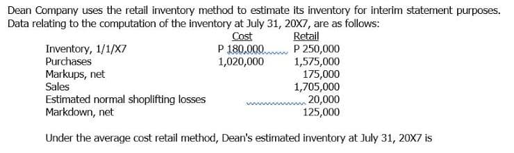 Dean Company uses the retail inventory method to estimate its inventory for interim statement purposes.
Data relating to the computation of the inventory at July 31, 20X7, are as follows:
Cost
Retail
Inventory, 1/1/X7
Purchases
Markups, net
Sales
P 180.000
1,020,000
P 250,000
1,575,000
175,000
Estimated normal shoplifting losses
Markdown, net
1,705,000
20,000
125,000
Under the average cost retail method, Dean's estimated inventory at July 31, 20X7 is