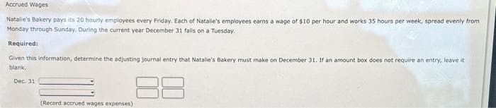 Accrued Wages
Natalie's Bakery pays its 20 hourly employees every Friday. Each of Natalie's employees earns a wage of $10 per hour and works 35 hours per week, spread evenly from
Monday through Sunday. During the current year December 31 falls on a Tuesday.
Required:
Given this information, determine the adjusting journal entry that Natalie's Bakery must make on December 31. If an amount box does not require an entry, leave it
blank.
Dec. 31
(Record accrued wages expenses)