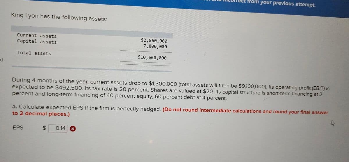 d
King Lyon has the following assets:
Current assets
Capital assets
Total assets
$2,860,000
7,800,000
$10,660,000
During 4 months of the year, current assets drop to $1,300,000 (total assets will then be $9,100,000). Its operating profit (EBIT) is
expected to be $492,500. Its tax rate is 20 percent. Shares are valued at $20. Its capital structure is short-term financing at 2
percent and long-term financing of 40 percent equity, 60 percent debt at 4 percent.
EPS
from your previous attempt.
a. Calculate expected EPS if the firm is perfectly hedged. (Do not round intermediate calculations and round your final answer
to 2 decimal places.)
$ 0.14
4