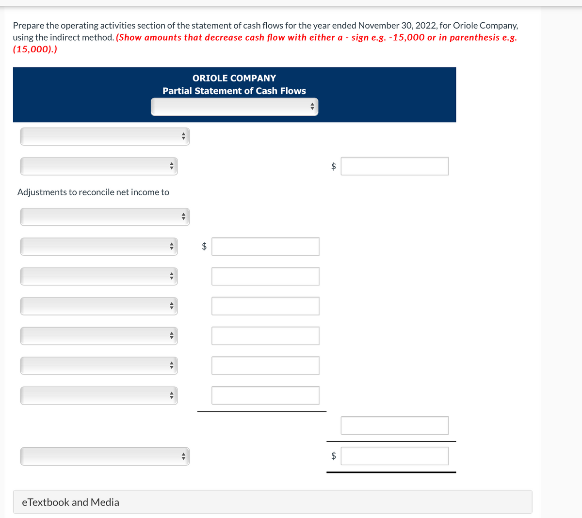 Prepare the operating activities section of the statement of cash flows for the year ended November 30, 2022, for Oriole Company,
using the indirect method. (Show amounts that decrease cash flow with either a - sign e.g. -15,000 or in parenthesis e.g.
(15,000).)
ORIOLE COMPANY
Partial Statement of Cash Flows
Adjustments to reconcile net income to
eTextbook and Media
$