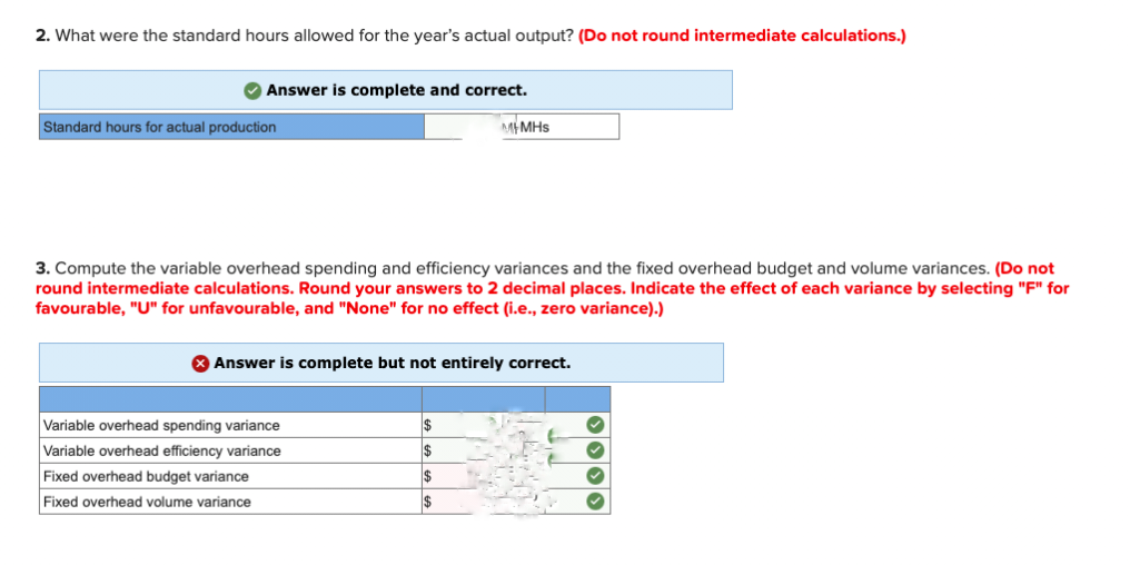 2. What were the standard hours allowed for the year's actual output? (Do not round intermediate calculations.)
Answer is complete and correct.
Standard hours for actual production
3. Compute the variable overhead spending and efficiency variances and the fixed overhead budget and volume variances. (Do not
round intermediate calculations. Round your answers to 2 decimal places. Indicate the effect of each variance by selecting "F" for
favourable, "U" for unfavourable, and "None" for no effect (i.e., zero variance).)
> Answer is complete but not entirely correct.
Variable overhead spending variance
Variable overhead efficiency variance
Fixed overhead budget variance
Fixed overhead volume variance
MMHs
$
$
$
****