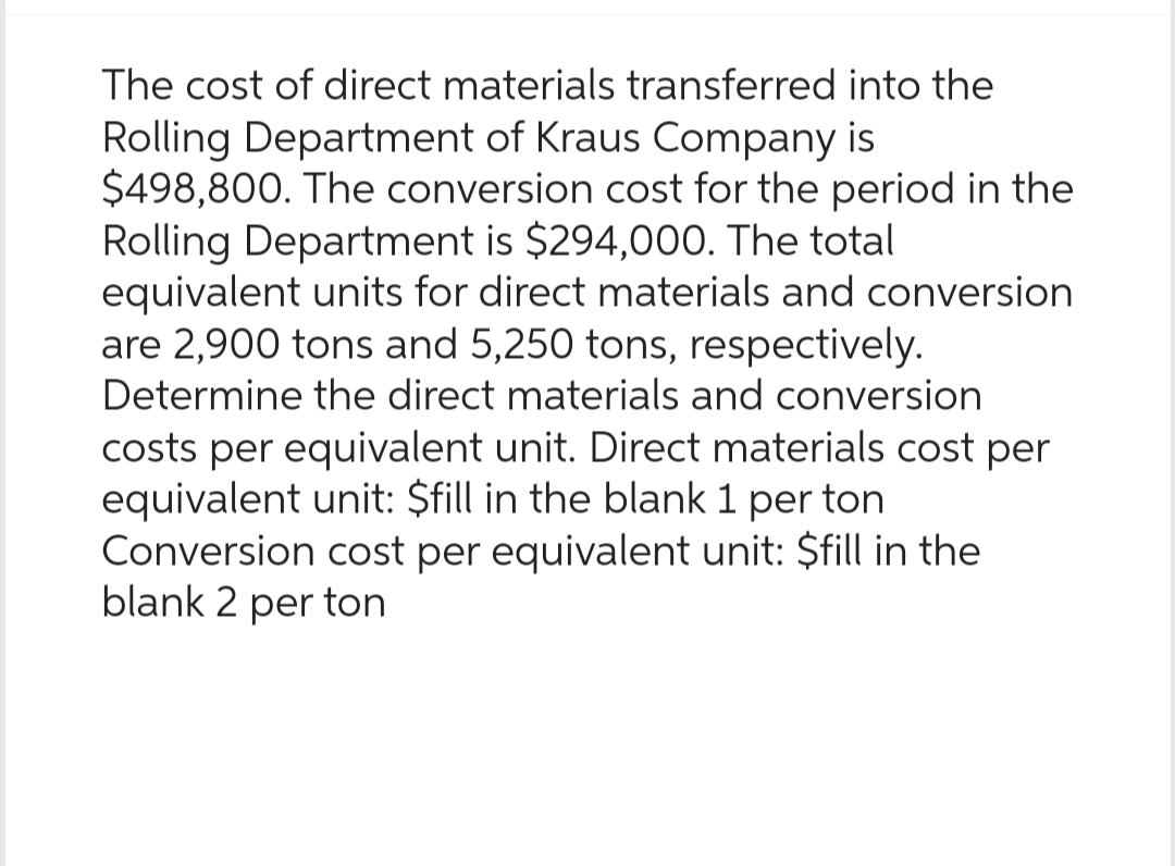 The cost of direct materials transferred into the
Rolling Department of Kraus Company is
$498,800. The conversion cost for the period in the
Rolling Department is $294,000. The total
equivalent units for direct materials and conversion
are 2,900 tons and 5,250 tons, respectively.
Determine the direct materials and conversion
costs per equivalent unit. Direct materials cost per
equivalent unit: $fill in the blank 1 per ton
Conversion cost per equivalent unit: $fill in the
blank 2 per ton