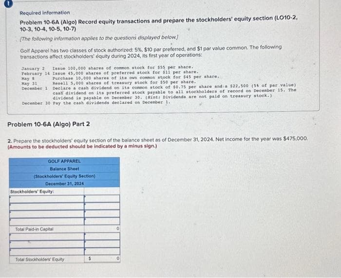 Required information.
Problem 10-6A (Algo) Record equity transactions and prepare the stockholders' equity section (L010-2,
10-3, 10-4, 10-5, 10-7)
[The following information applies to the questions displayed below]
Golf Apparel has two classes of stock authorized: 5%, $10 par preferred, and $1 par value common. The following
transactions affect stockholders' équity during 2024, its first year of operations:
January 2
February 14
May 8
May 31
Issue 100,000 shares of common stock for $55 per share.
Issue 45,000 shares of preferred stock for $11 per share.
Purchase 10,000 shares of its own common stock for $45 per share..
Resell 5,000 shares of treasury stock for $50 per share.
December 1 Declare a cash dividend on its common stock of $0.75 per share and a $22,500 (5% of par value)
cash dividend on its preferred stock payable to all stockholders of record on December 15. The
dividend is payable on December 30. (Hint: Dividends are not paid on treasury stock.)
December 30 Pay the cash dividends declared on December 1.
Problem 10-6A (Algo) Part 2
2. Prepare the stockholders' equity section of the balance sheet as of December 31, 2024. Net income for the year was $475,000.
(Amounts to be deducted should be indicated by a minus sign.)
GOLF APPAREL
Balance Sheet
(Stockholders' Equity Section)
December 31, 2024
Stockholders' Equity:
Total Paid-in Capital
Total Stockholders' Equity
$
0