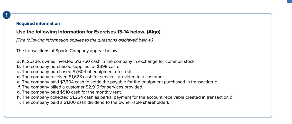 !
Required information
Use the following information for Exercises 13-14 below. (Algo)
[The following information applies to the questions displayed below.]
The transactions of Spade Company appear below.
a. K. Spade, owner, invested $13,750 cash in the company in exchange for common stock.
b. The company purchased supplies for $399 cash.
c. The company purchased $7,604 of equipment on credit.
d. The company received $1,623 cash for services provided to a customer.
e. The company paid $7,604 cash to settle the payable for the equipment purchased in transaction c.
f. The company billed a customer $2,915 for services provided.
g. The company paid $510 cash for the monthly rent.
h. The company collected $1,224 cash as partial payment for the account receivable created in transaction f.
i. The company paid a $1,100 cash dividend to the owner (sole shareholder).
