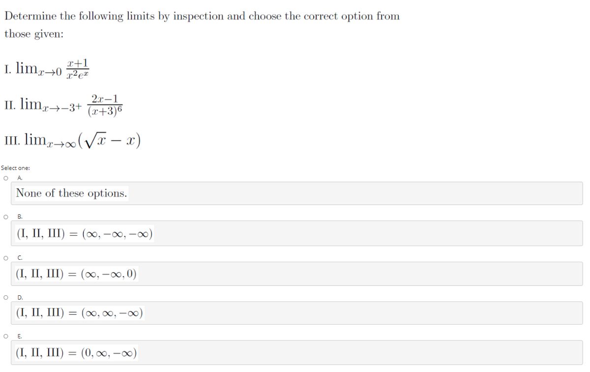 Determine the following limits by inspection and choose the correct option from
those given:
I. limr→0
x+
x-
2x-1
II. lim,-
x→-3+
(x+3)6
III. lim, (VT – x)
Select one:
A.
None of these options.
В.
(I, II, III) = (∞, -, -0)
C.
(I, II, I) — (0о, —оо,0)
D.
(I, II, III) = (∞, 0, -0)
Е.
(1, II, I) — (0, о0, — 00)
