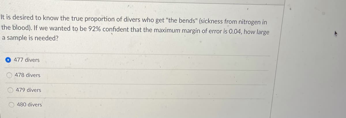 It is desired to know the true proportion of divers who get "the bends" (sickness from nitrogen in
the blood). If we wanted to be 92% confident that the maximum margin of error is 0.04, how large
a sample is needed?
477 divers
478 divers
479 divers
O 480 divers
