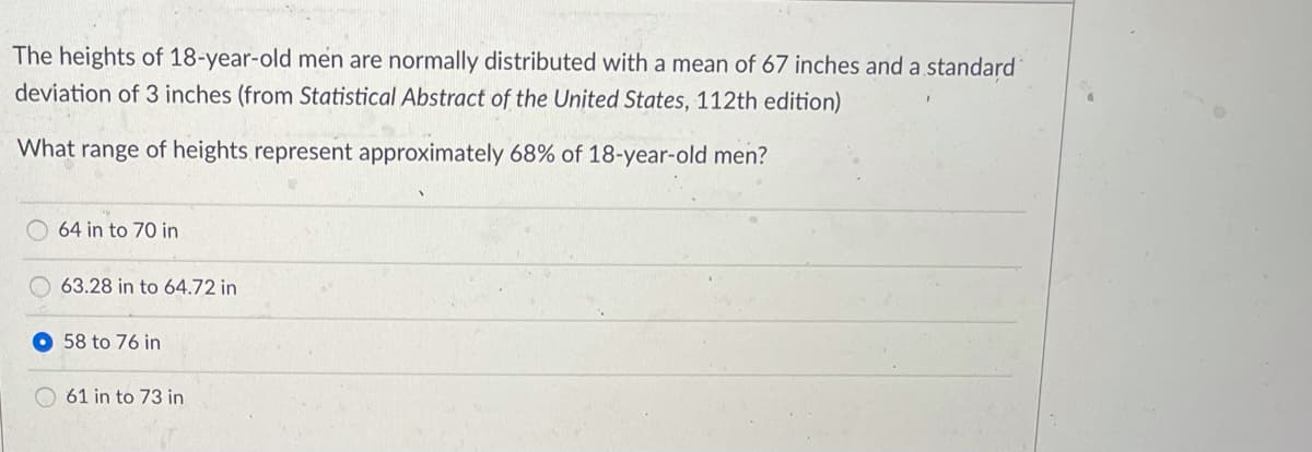 The heights of 18-year-old men are normally distributed with a mean of 67 inches and a standard
deviation of 3 inches (from Statistical Abstract of the United States, 112th edition)
What range of heights.represent approximately 68% of 18-year-old men?
64 in to 70 in
63.28 in to 64.72 in
58 to 76 in
61 in to 73 in
