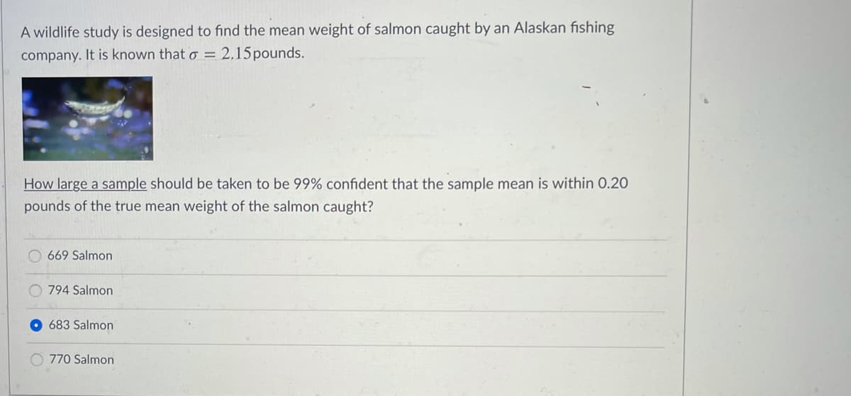 A wildlife study is designed to find the mean weight of salmon caught by an Alaskan fishing
company. It is known that o = 2,15pounds.
How large a sample should be taken to be 99% confident that the sample mean is within 0.2O
pounds of the true mean weight of the salmon caught?
669 Salmon
794 Salmon
O 683 Salmon
770 Salmon

