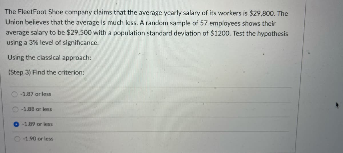 The FleetFoot Shoe company claims that the average yearly salary of its workers is $29,800. The
Union believes that the average is much less. A random sample of 57 employees shows their
average salary to be $29,500 with a population standard deviation of $1200. Test the hypothesis
using a 3% level of significance.
Using the classical approach:
(Step 3) Find the criterion:
-1.87 or less
-1.88 or less
-1.89 or less
-1,90 or less
