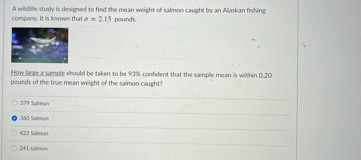 A wildlife study is designed to find the mean weight of salmon caught by an Alaskan fishing
company. It is known that o = 2.15 pounds.
How large a sample should be taken to be 93% confident that the sample mean is within 0.20
pounds of the true mean weight of the salmon caught?
379 Salmon
360 Salmon
423 Salmon
O 241 salmon
