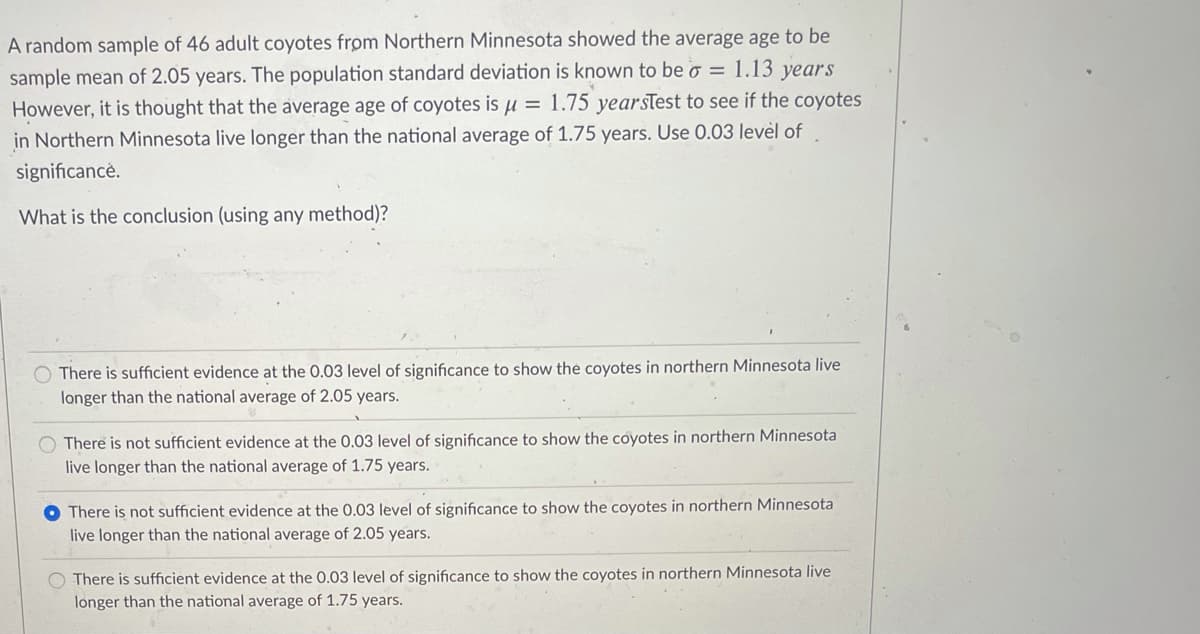 A random sample of 46 adult coyotes from Northern Minnesota showed the average age to be
sample mean of 2.05 years. The population standard deviation is known to be o = 1.13 years
However, it is thought that the average age of coyotes is u = 1.75 yearsTest to see if the coyotes
in Northern Minnesota live longer than the national average of 1.75 years. Use 0.03 levėl of
significancé.
What is the conclusion (using any method)?
O There is sufficient evidence at the 0.03 level of significance to show the coyotes in northern Minnesota live
longer than the national average of 2.05 years.
O There is not sufficient evidence at the 0.03 level of significance to show the coyotes in northern Minnesota
live longer than the national average of 1.75 years.
There is not sufficient evidence at the 0.03 level of significance to show the coyotes in northern Minnesota
live longer than the national average of 2.05 years.
There is sufficient evidence at the 0.03 level of significance to show the coyotes in northern Minnesota live
longer than the national average of 1.75 years.
