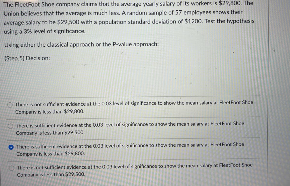 The FleetFoot Shoe company claims that the average yearly salary of its workers is $29,800. The
Union believes that the average is much less. A random sample of 57 employees shows their
average salary to be $29,500 with a population standard deviation of $1200. Test the hypothesis
using a 3% level of significance.
Using either the classical approach or the P-value approach:
(Step 5) Decision:
There is not sufficient evidence at the 0.03 level of significance to show the mean salary at FleetFoot Shoe
Company is less than $29,800.
O There is sufficient evidence at the 0.03 level of significance to show the mean salary at FleetFoot Shoe
Company is less than $29,500.
O There is sufficient evidence at the 0.03 level of significance to show the mean salary at FleetFoot Shoe
Company is less than $29,800.
There is not sufficient evidence at the 0.03 level of significance to show the mean salary at FleetFoot Shoe
Company is less than $29,500.
