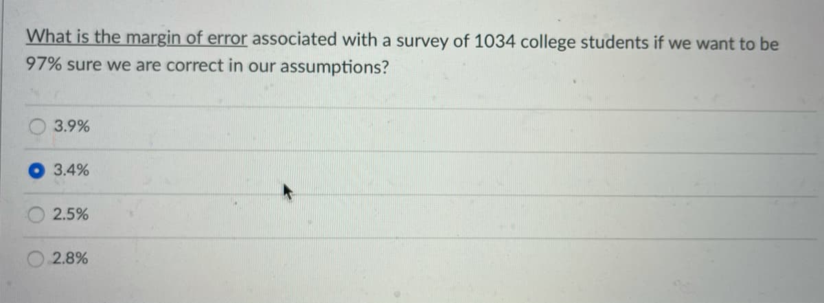 What is the margin of error associated with a survey of 1034 college students if we want to be
97% sure we are correct in our assumptions?
3.9%
3.4%
2.5%
2.8%
