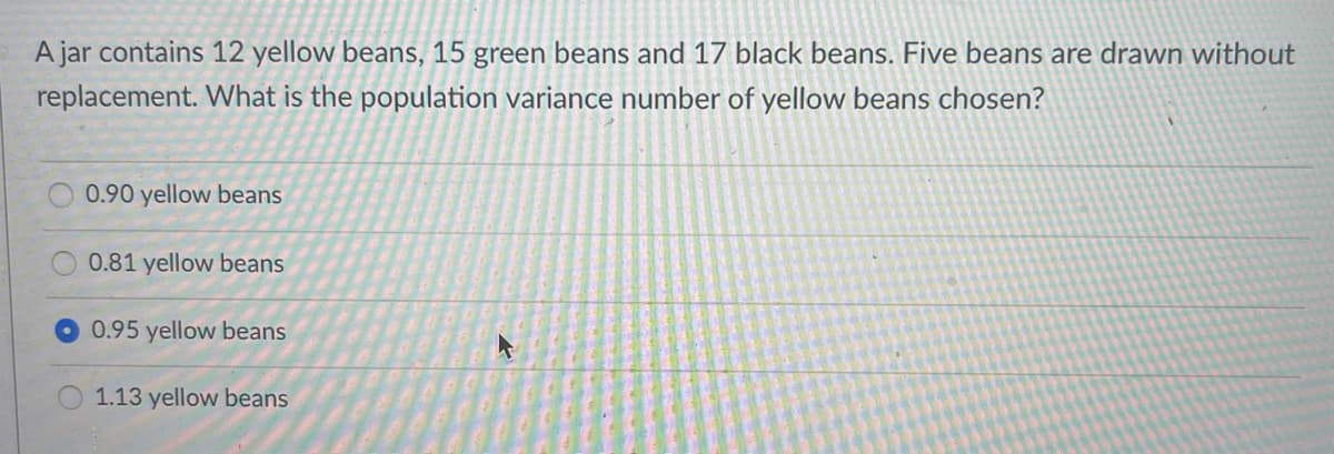 A jar contains 12 yellow beans, 15 green beans and 17 black beans. Five beans are drawn without
replacement. What is the population variance number of yellow beans chosen?
0.90 yellow beans
0.81 yellow beans
0.95 yellow beans
1.13 yellow beans
