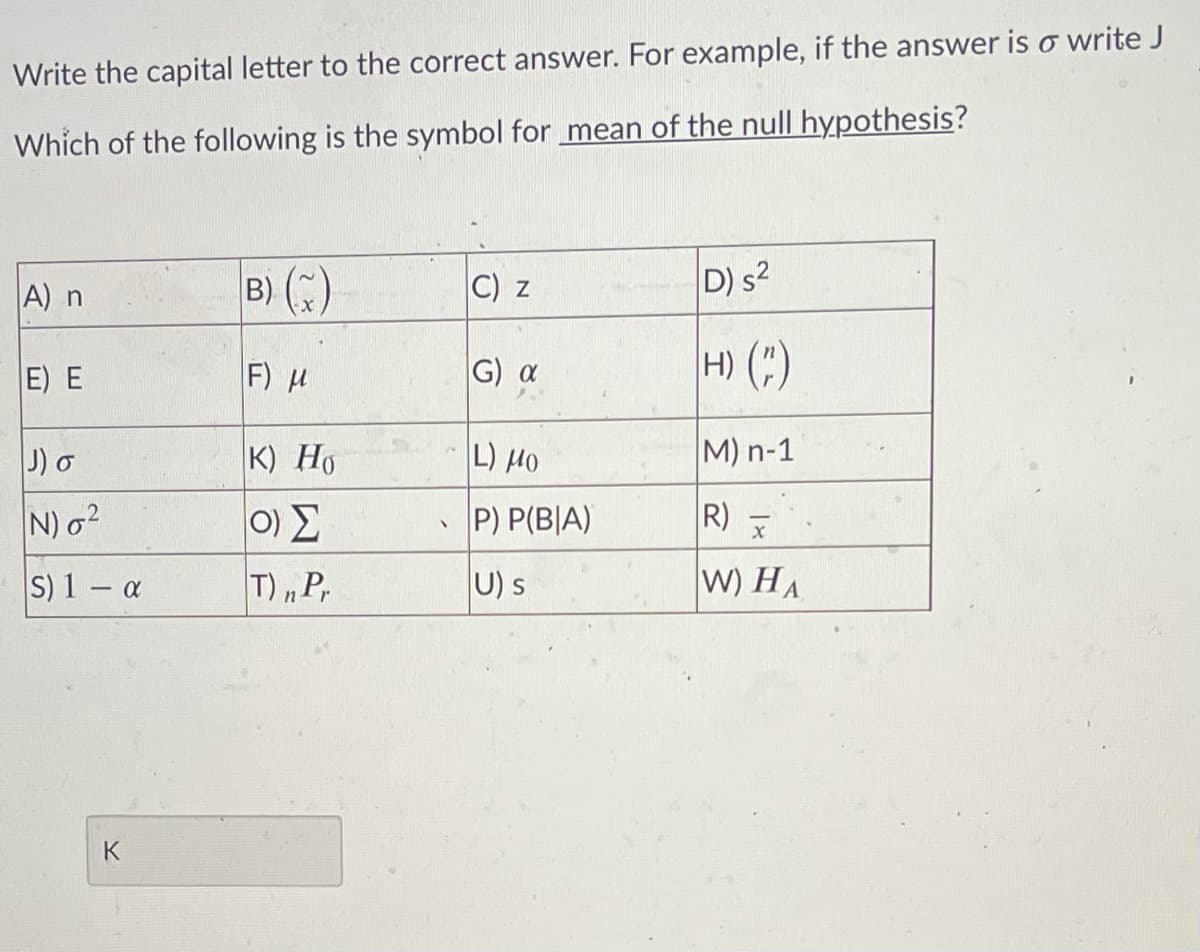 Write the capital letter to the correct answer. For example, if the answer is o write J
Which of the following is the symbol for mean of the null hypothesis?
A) n
B) ()
C) z
D) s2
E) E
F) H
|G) α
H) (;)
J) o
K) Ho
L) H0
M) n-1
N) o2
P) P(B|A)
R) -
S) 1 - a
T) „P,
U) s
W) HA
K
