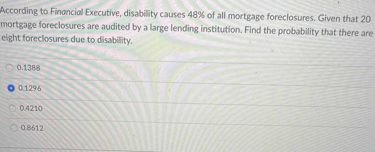 According to Financial Executive, disability causes 48% of all mortgage foreclosures. Given that 20
mortgage foreclosures are audited by a large lending institution. Find the probability that there are
eight foreclosures due to disability.
0.1388
0.1296
0.4210
0.8612
