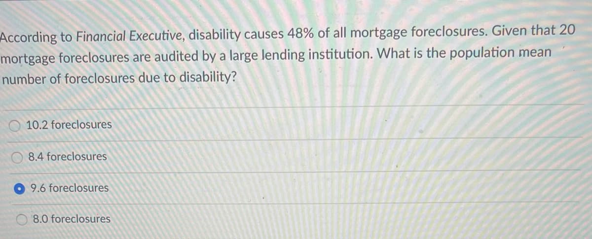 According to Financial Executive, disability causes 48% of all mortgage foreclosures. Given that 20
mortgage foreclosures are audited by a large lending institution. What is the population mean
number of foreclosures due to disability?
10.2 foreclosures
8.4 foreclosures
9.6 foreclosures
8.0 foreclosures
