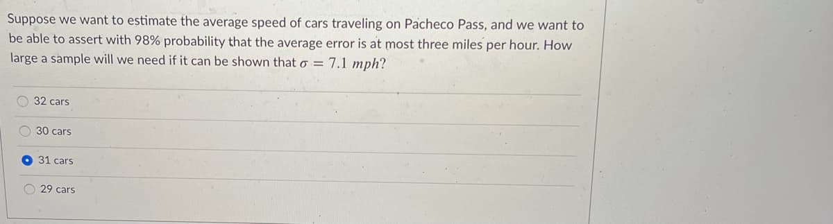 Suppose we want to estimate the average speed of cars traveling on Pacheco Pass, and we want to
be able to assert with 98% probability that the average error is at most three miles per hour. How
large a sample will we need if it can be shown that o = 7.1 mph?
32 cars
O 30 cars
31 cars
29 cars
