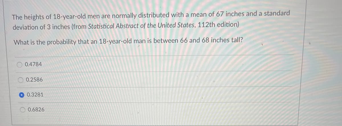 The heights of 18-year-old men are normally distributed with a mean of 67 inches and a standard
deviation of 3 inches (from Statistical Abstract of the United States, 112th edition)
What is the probability that an 18-year-old man is between 66 and 68 inches tall?
0.4784
0.2586
0.3281
O 0.6826
