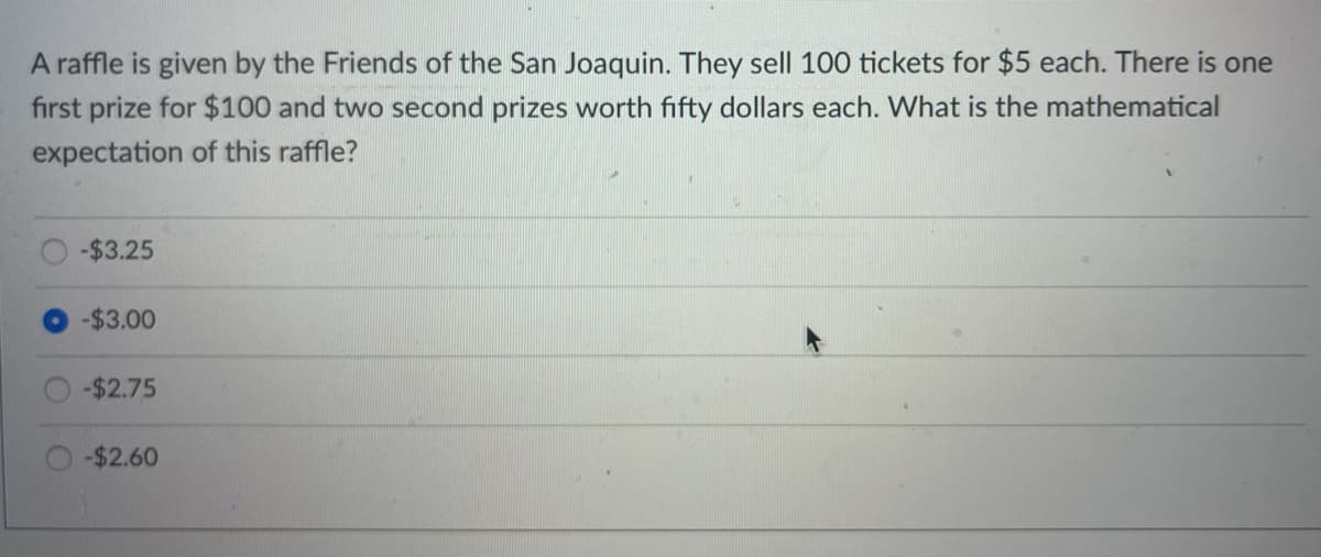 A raffle is given by the Friends of the San Joaquin. They sell 100 tickets for $5 each. There is one
first prize for $100 and two second prizes worth fifty dollars each. What is the mathematical
expectation of this raffle?
-$3.25
-$3.00
-$2.75
-$2.60
