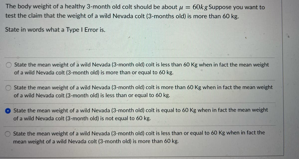 The body weight of a healthy 3-month old colt should be about µ =
test the claim that the weight of a wild Nevada colt (3-months old) is more than 60 kg.
60kg Suppose you want to
State in words what a Type I Error is.
State the mean weight of a wild Nevada (3-month old) colt is less than 60 Kg when in fact the mean weight
of a wild Nevada colt (3-month old) is more than or equal to 60 kg.
State the mean weight of a wild Nevada (3-month old) colt is more than 60 Kg when in fact the mean weight
of a wild Nevada colt (3-month old) is less than or equal to 60 kg.
State the mean weight of a wild Nevada (3-month old) colt is equal to 60 Kg when in fact the mean weight
of a wild Nevada colt (3-month old) is not equal to 60 kg.
State the mean weight of a wild Nevada (3-month old) colt is less than or equal to 60 Kg when in fact the
mean weight of a wild Nevada colt (3-month old) is more than 60 kg.
