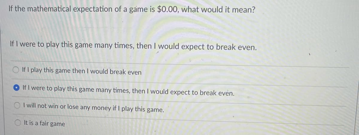 If the mathematical expectation of a game is $0.00, what would it mean?
If I were to play this game many times, then I would expect to break even.
If I play this game then I would break even
If I were to play this game many times, then I would expect to break even.
I will not win or lose any money if I play this
game.
It is a fair game
