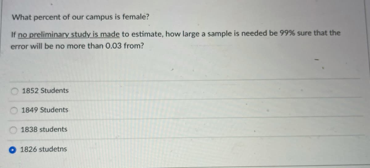 What percent of our campus is female?
If no preliminary study is made to estimate, how large a sample is needed be 99% sure that the
error will be no more than 0.03 from?
1852 Students
1849 Students
1838 students
1826 studetns
