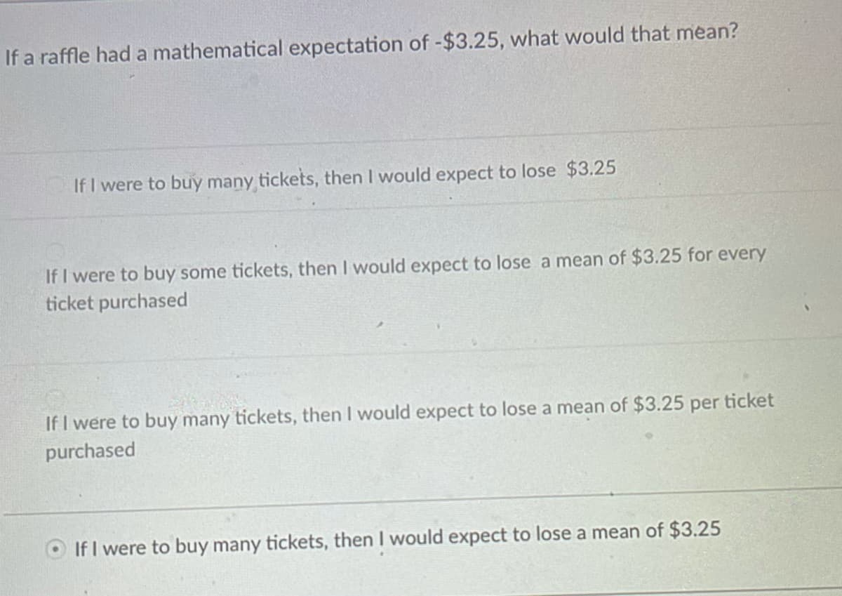 If a raffle had a mathematical expectation of -$3.25, what would that mean?
If I were to buy many tickets, then I would expect to lose $3.25
If I were to buy some tickets, then I would expect to lose a mean of $3.25 for every
ticket purchased
If I were to buy many tickets, then I would expect to lose a mean of $3.25 per ticket
purchased
If I were to buy many tickets, then I would expect to lose a mean of $3.25
