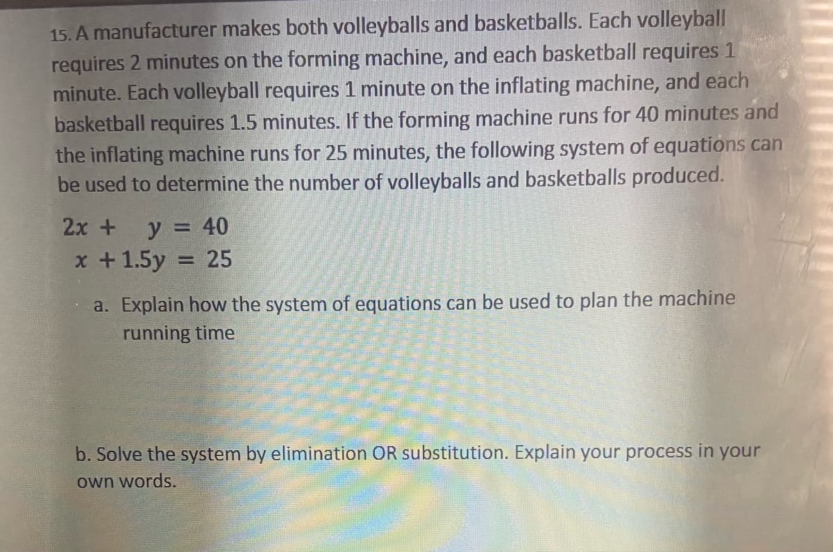 15. A manufacturer makes both volleyballs and basketballs. Each volleyball
requires 2 minutes on the forming machine, and each basketball requires 1
minute. Each volleyball requires 1 minute on the inflating machine, and each
basketball requires 1.5 minutes. If the forming machine runs for 40 minutes and
the inflating machine runs for 25 minutes, the following system of equations can
be used to determine the number of volleyballs and basketballs produced.
2x +
y = 40
x +1.5y
25
a. Explain how the system of equations can be used to plan the machine
running time
b. Solve the system by elimination OR substitution. Explain your process in your
own words.
