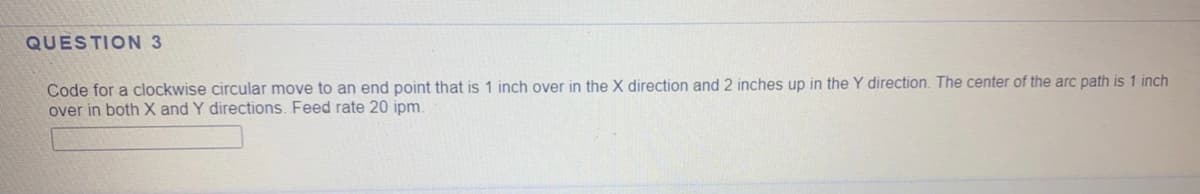 QUESTION 3
Code for a clockwise circular move to an end point that is 1 inch over in the X direction and 2 inches up in the Y direction. The center of the arc path is 1 inch
over in both X and Y directions. Feed rate 20 ipm.
