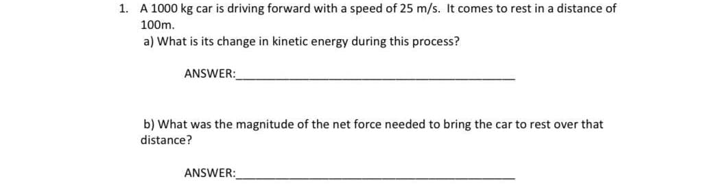 1. A 1000 kg car is driving forward with a speed of 25 m/s. It comes to rest in a distance of
100m.
a) What is its change in kinetic energy during this process?
ANSWER:
b) What was the magnitude of the net force needed to bring the car to rest over that
distance?
ANSWER:
