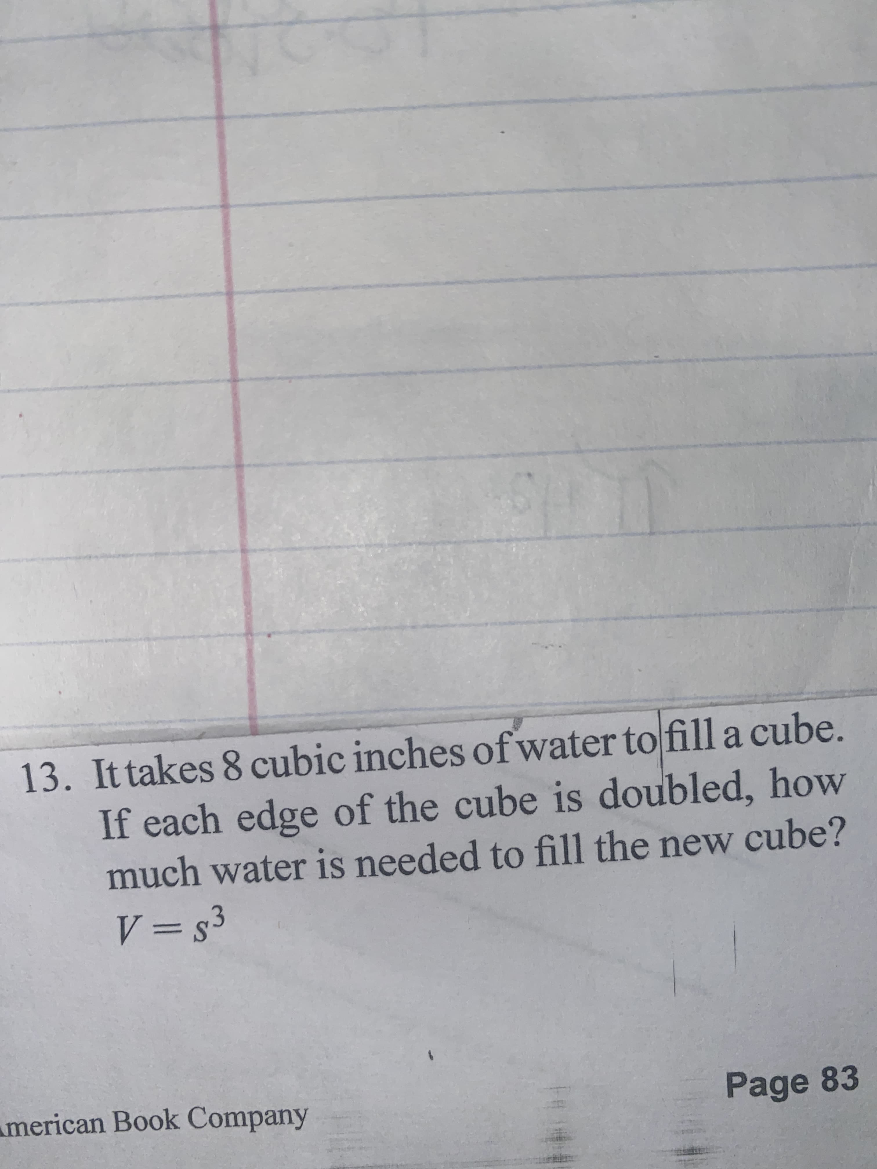 13. Ittakes 8 cubic inches of water to fill a cube.
If each edge of the cube is doubled, how
much water is needed to fill the new cube?
ES = A
merican Book Company
Page 83
