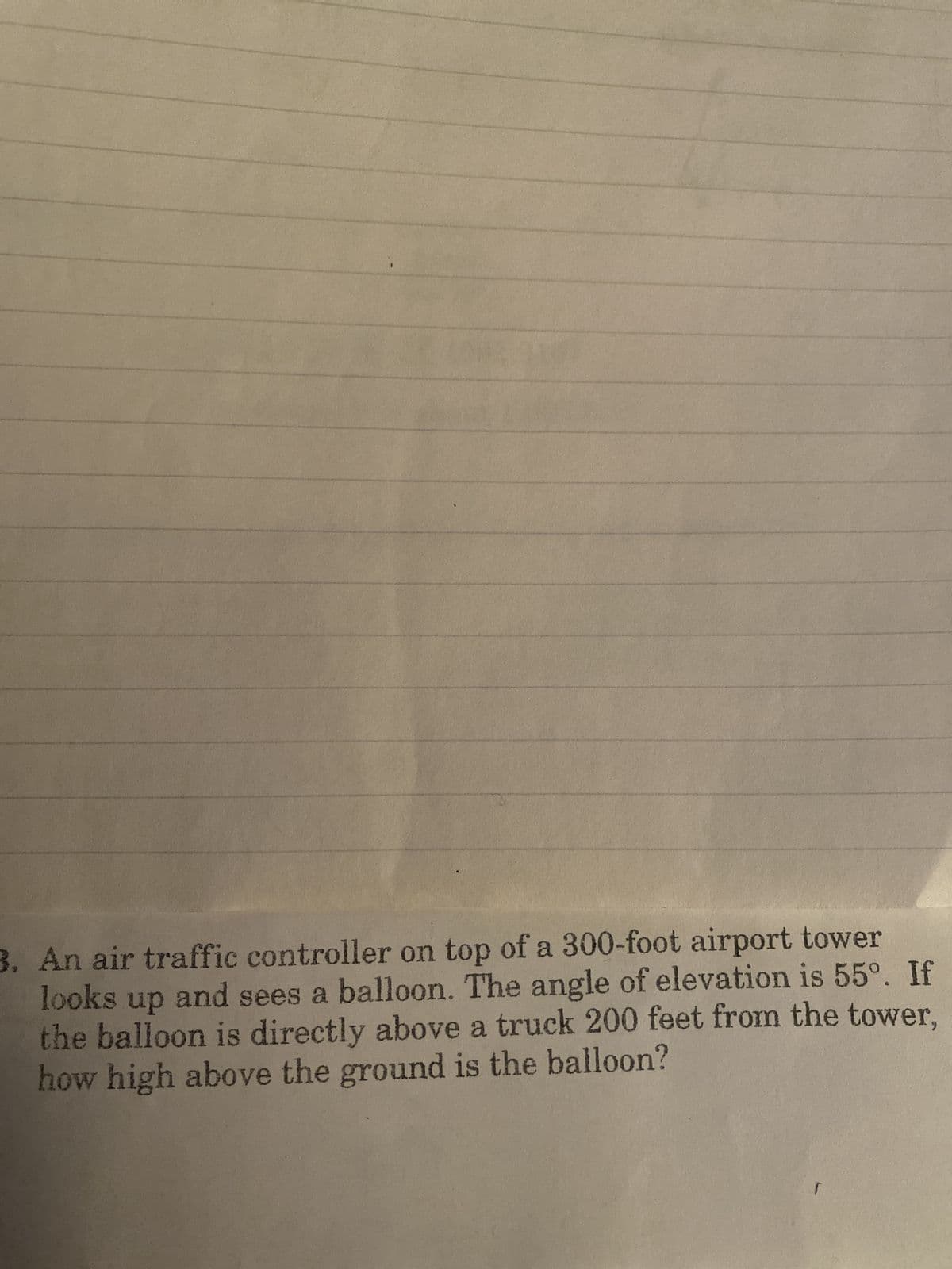 3. An air traffic controller on top of a 300-foot airport tower
looks
up
and sees a balloon. The angle of elevation is 55°. If
the balloon is directly above a truck 200 feet from the tower,
how high above the ground is the balloon?
