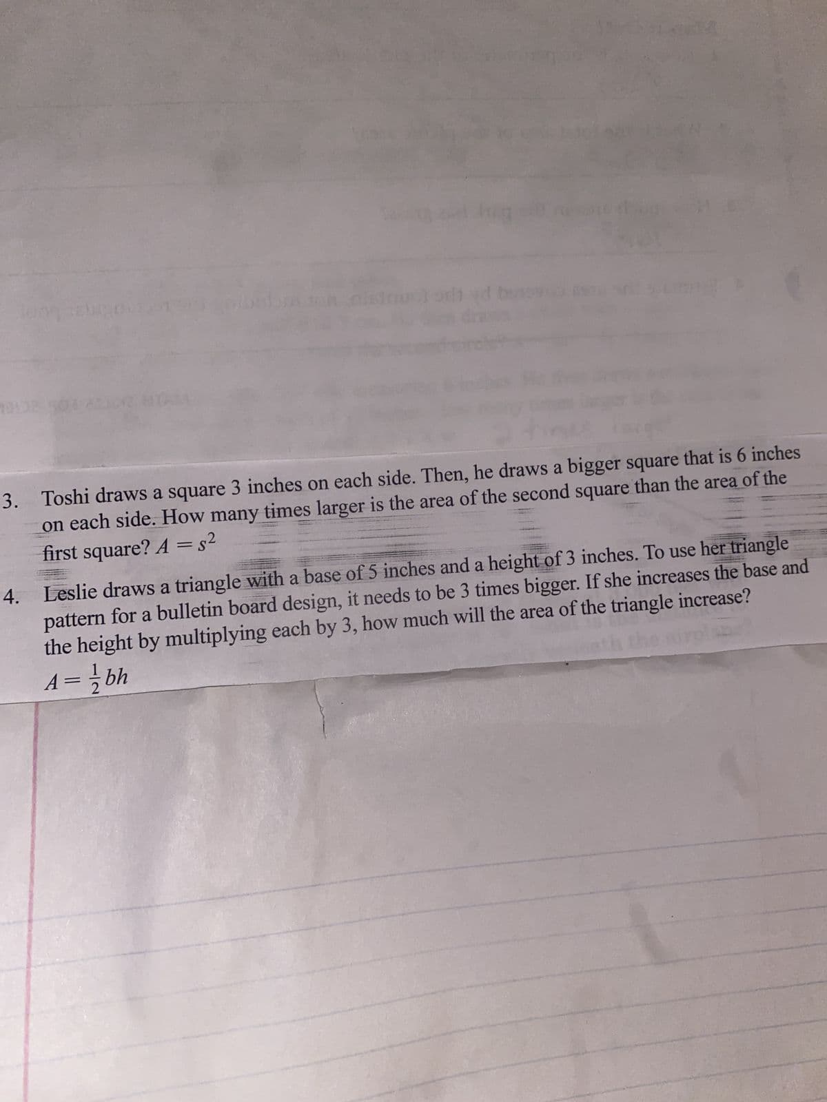 bon
3. Toshi draws a square 3 inches on each side. Then, he draws a bigger square that is 6 inches
on each side. How many times larger is the area of the second square than the area of the
first square? A =s²
%3D
4. Leslie draws a triangle with a base of 5 inches and a height of 3 inches. To use her triangle
pattern for a bulletin board design, it needs to be 3 times bigger. If she increases the base and
the height by multiplying each by 3, how much will the area of the triangle increase?
