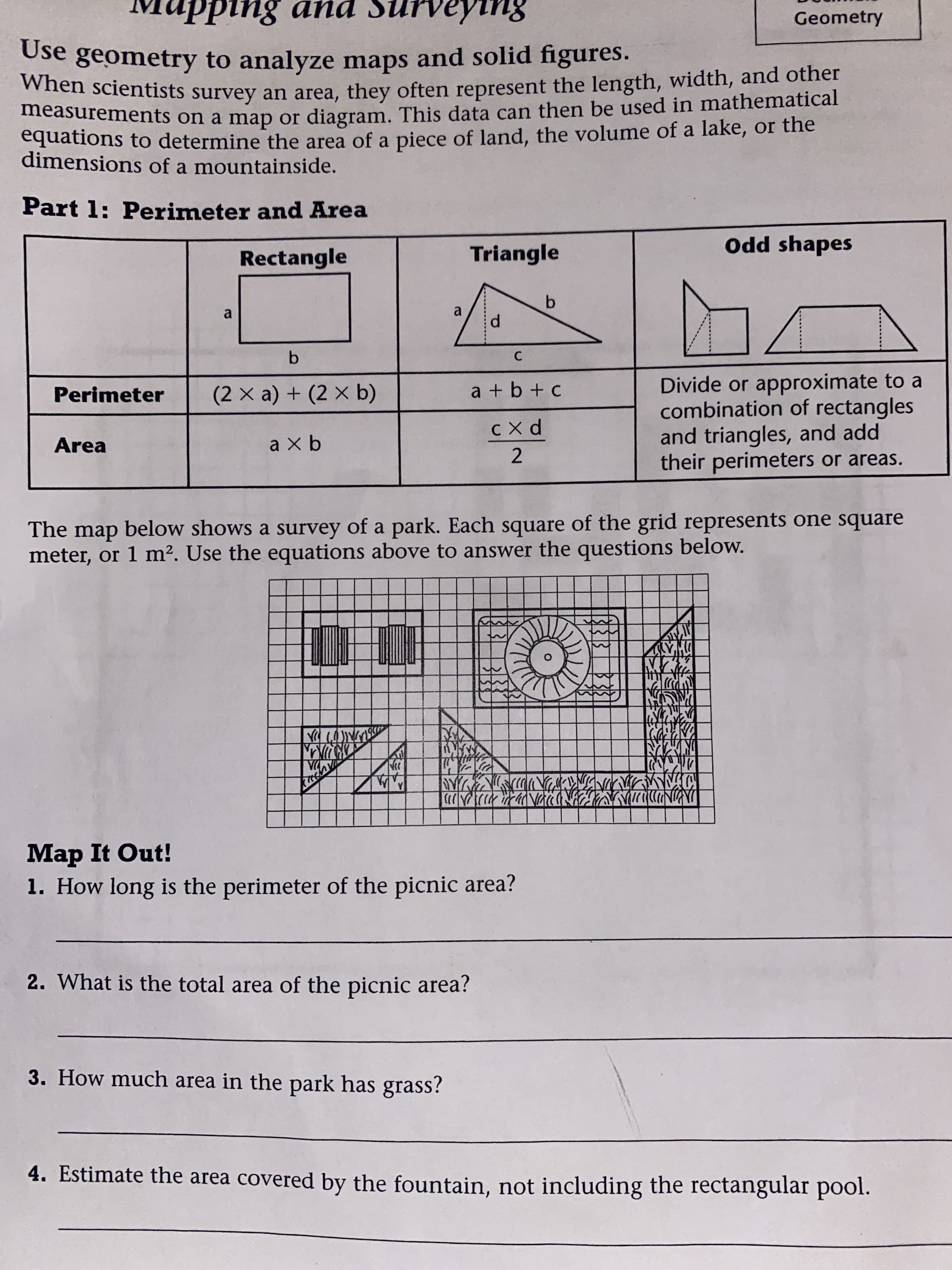 s pup
Use geometry to analyze maps and solid figures.
8u1dasuns puv 8uidnw
Geometry
men scientists survey an area, they often represent the length, width, and other
measurements on a map or diagram, This data can then be used in mathematical
equations to determine the area of a piece of land, the volume of a lake, or the
dimensions of a mountainside.
Part 1: Perimeter and Area
Rectangle
Triangle
Odd shapes
a
a
b.
Divide or approximate to a
combination of rectangles
and triangles, and add
their perimeters or areas.
Perimeter
(2× a) + (2 × b)
a + b + c
Area
a x b
The map below shows a survey of a park. Each square of the grid represents one square
meter, or 1 m². Use the equations above to answer the questions below.
DAPIND
2ADK初の
ツA
Map It Out!
1. How long is the perimeter of the picnic area?
2. What is the total area of the picnic area?
3. How much area in the park has grass?
4. Estimate the area covered by the fountain, not including the rectangular pool.
