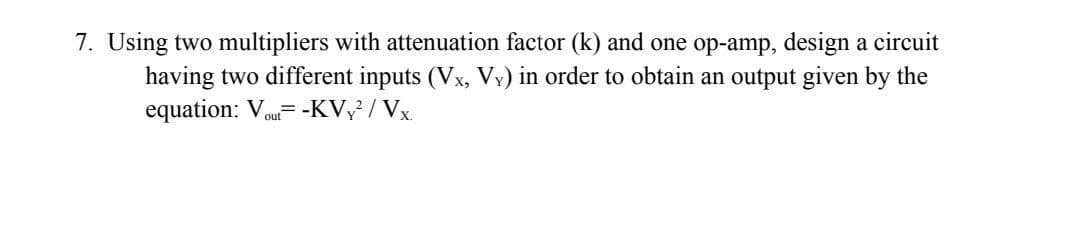 7. Using two multipliers with attenuation factor (k) and one op-amp, design a circuit
having two different inputs (Vx, Vy) in order to obtain an output given by the
equation: Vou= -KV / Vx.
