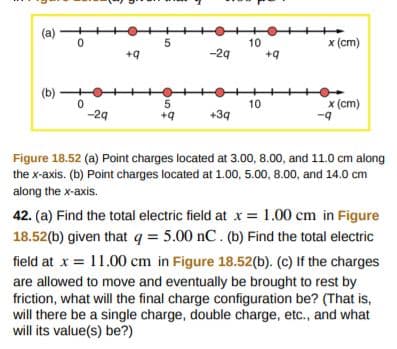 10
x (cm)
-2q
+q
10
5
+q
x (cm)
-q
-2q
+34
Figure 18.52 (a) Point charges located at 3.00, 8.00, and 11.0 cm along
the x-axis. (b) Point charges located at 1.00, 5.00, 8.00, and 14.0 cm
along the x-axis.
42. (a) Find the total electric field at 1.00 cm in Figure
18.52(b) given that q 5.00 nC. (b) Find the total electric
field at x 11 .00 cm in Figure 18.52(b). (c) If the charges
are allowed to move and eventually be brought to rest by
friction, what will the final charge configuration be? (That is,
will there be a single charge, double charge, etc., and what
will its value(s) be?)
