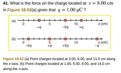 41. What is the force on the charge located at x8.00 cm
in Figure 18.52(a) given that q 1.00 HC?
10
x (cm)
-2q
x (cm)
-9
10
-2q
+q+3q
Figure 18.52 (a) Point charges located at 3.00, 8.00, and 11.0 cm along
the x-axis. (b) Point charges located at 1.00, 5.00, 8.00, and 14.0 cm
along the x-axis.
